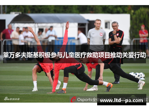 莱万多夫斯基积极参与儿童医疗救助项目推动关爱行动