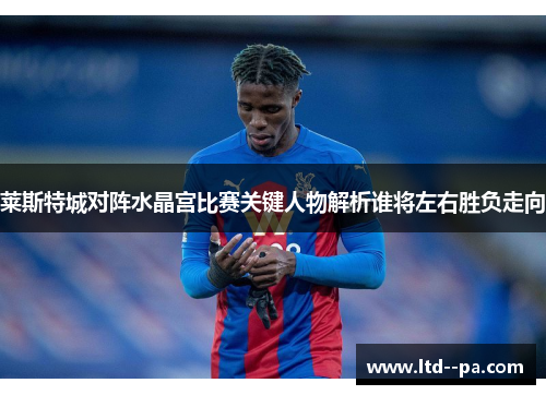 莱斯特城对阵水晶宫比赛关键人物解析谁将左右胜负走向