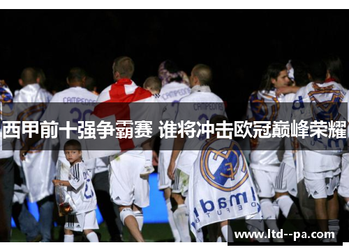 西甲前十强争霸赛 谁将冲击欧冠巅峰荣耀