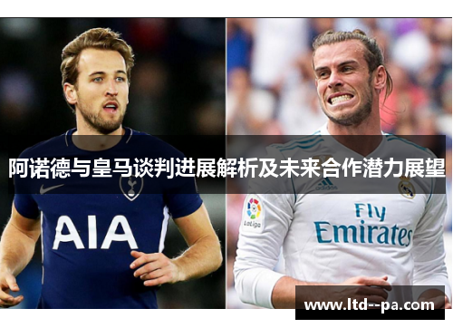 阿诺德与皇马谈判进展解析及未来合作潜力展望