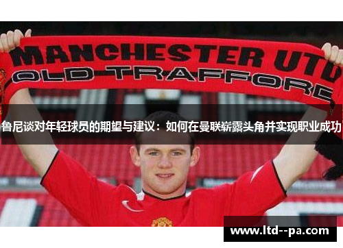鲁尼谈对年轻球员的期望与建议：如何在曼联崭露头角并实现职业成功