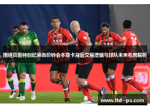 围绕贝斯特创纪录高价转会本菲卡背后交易逻辑与球队未来布局解析