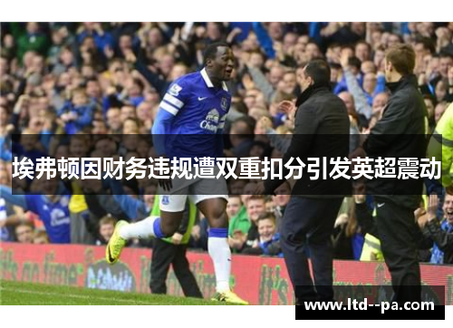 埃弗顿因财务违规遭双重扣分引发英超震动 埃弗顿因财务违规遭双重扣分引发英超震动