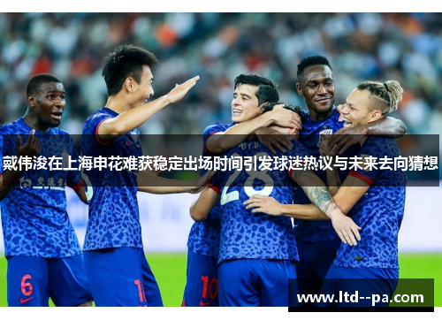 戴伟浚在上海申花难获稳定出场时间引发球迷热议与未来去向猜想 戴伟浚在上海申花难获稳定出场时间引发球迷热议与未来去向猜想