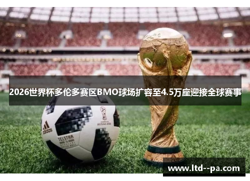 2026世界杯多伦多赛区BMO球场扩容至4.5万座迎接全球赛事