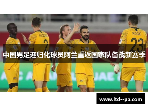中国男足迎归化球员阿兰重返国家队备战新赛季