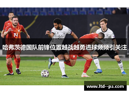 哈弗茨德国队前锋位置越战越勇进球频频引关注