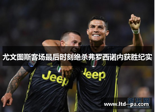 尤文图斯客场最后时刻绝杀弗罗西诺内获胜纪实