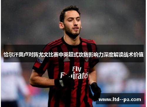 恰尔汗奥卢对阵尤文比赛中英超式攻防影响力深度解读战术价值