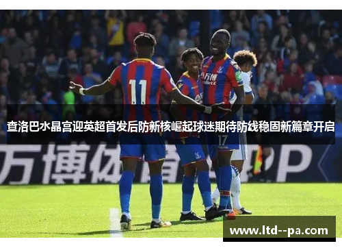 查洛巴水晶宫迎英超首发后防新核崛起球迷期待防线稳固新篇章开启