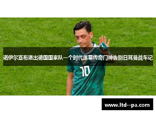 诺伊尔宣布退出德国国家队一个时代落幕传奇门神告别日耳曼战车记 诺伊尔宣布退出德国国家队一个时代落幕传奇门神告别日耳曼战车记