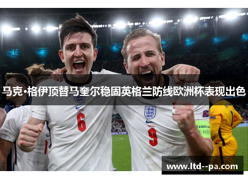 马克·格伊顶替马奎尔稳固英格兰防线欧洲杯表现出色 马克·格伊顶替马奎尔稳固英格兰防线欧洲杯表现出色