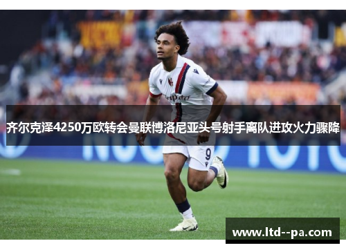 齐尔克泽4250万欧转会曼联博洛尼亚头号射手离队进攻火力骤降 齐尔克泽4250万欧转会曼联博洛尼亚头号射手离队进攻火力骤降