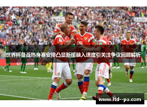 世界杯备战热身赛安排凸显新援融入速度引关注争议回顾解析