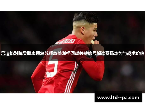 吕迪格对阵曼联表现复苏释放美洲杯回暖关键信号解读赛场态势与战术价值 吕迪格对阵曼联表现复苏释放美洲杯回暖关键信号解读赛场态势与战术价值