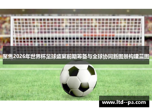 聚焦2026年世界杯足球盛宴前期筹备与全球协同新图景构建蓝图 聚焦2026年世界杯足球盛宴前期筹备与全球协同新图景构建蓝图