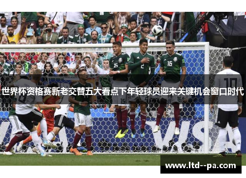 世界杯资格赛新老交替五大看点下年轻球员迎来关键机会窗口时代 世界杯资格赛新老交替五大看点下年轻球员迎来关键机会窗口时代