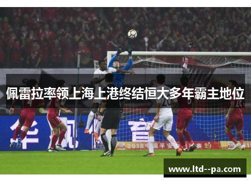 佩雷拉率领上海上港终结恒大多年霸主地位 佩雷拉率领上海上港终结恒大多年霸主地位