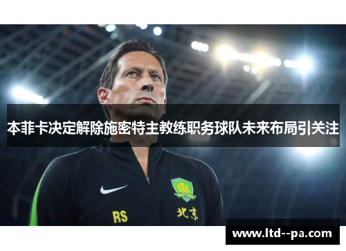 本菲卡决定解除施密特主教练职务球队未来布局引关注 本菲卡决定解除施密特主教练职务球队未来布局引关注