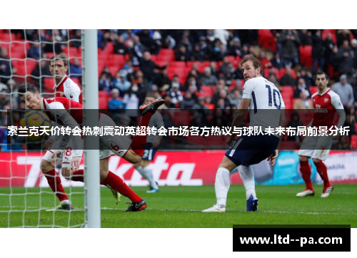 索兰克天价转会热刺震动英超转会市场各方热议与球队未来布局前景分析 索兰克天价转会热刺震动英超转会市场各方热议与球队未来布局前景分析